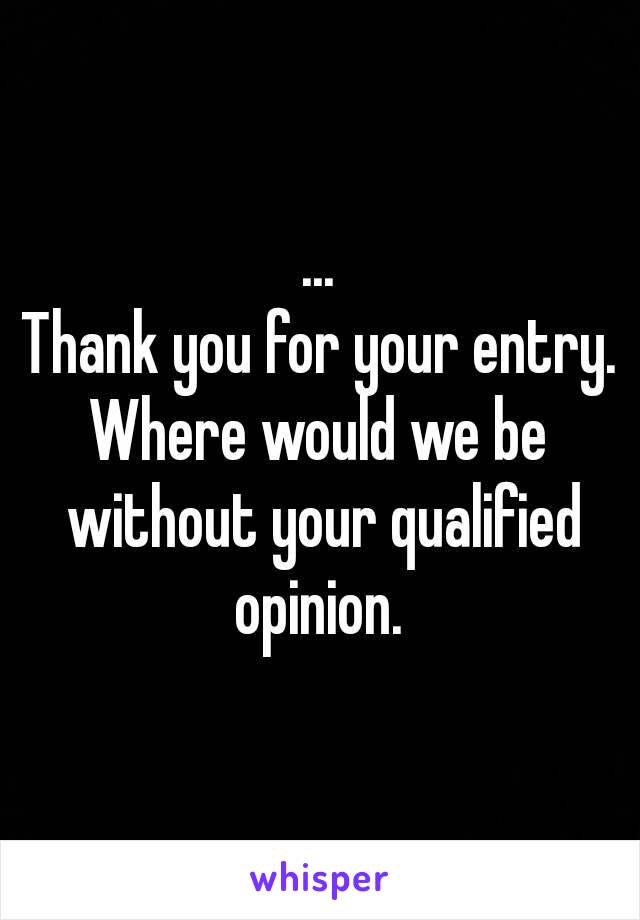 ...
Thank you for your entry.
Where would we be without your qualified opinion. 