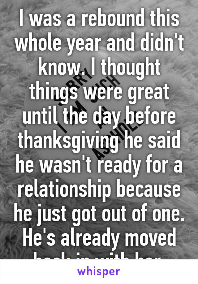 I was a rebound this whole year and didn't know. I thought things were great until the day before thanksgiving he said he wasn't ready for a relationship because he just got out of one. He's already moved back in with her.