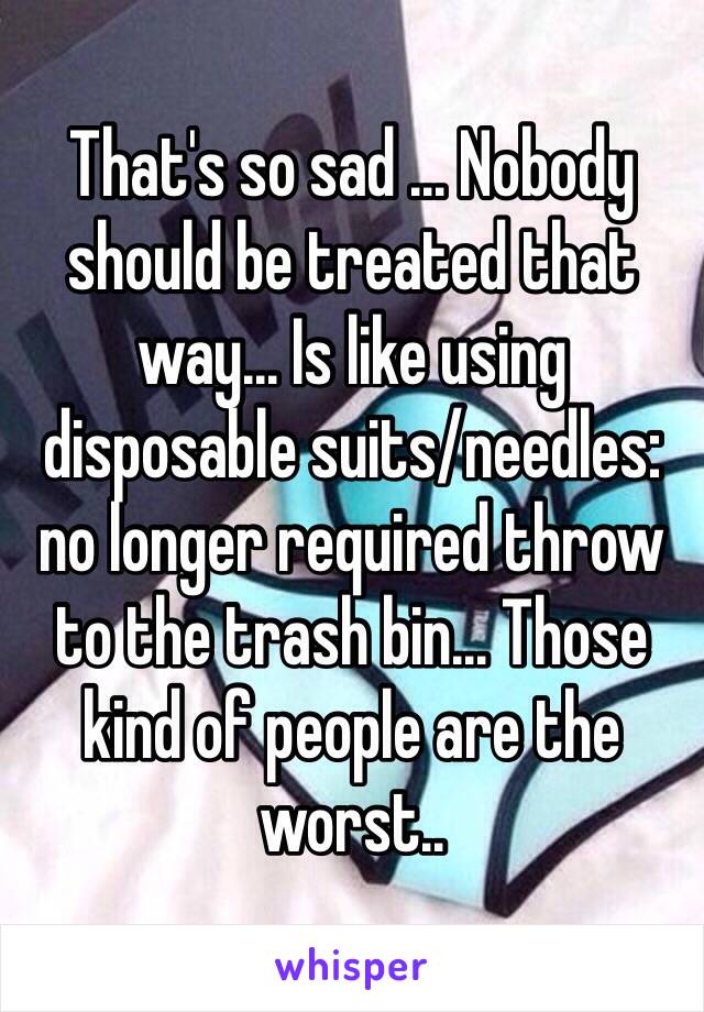 That's so sad ... Nobody should be treated that way... Is like using disposable suits/needles: no longer required throw to the trash bin... Those kind of people are the worst..