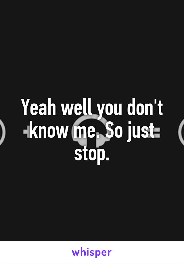 Yeah well you don't know me. So just stop.