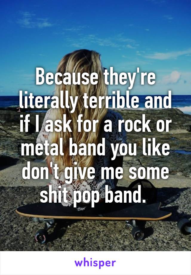 Because they're literally terrible and if I ask for a rock or metal band you like don't give me some shit pop band. 