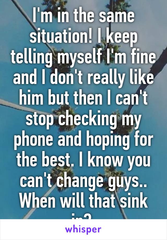 I'm in the same situation! I keep telling myself I'm fine and I don't really like him but then I can't stop checking my phone and hoping for the best. I know you
can't change guys.. When will that sink in? 