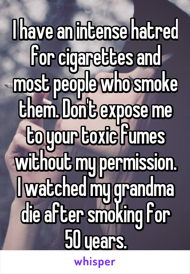 I have an intense hatred for cigarettes and most people who smoke them. Don't expose me to your toxic fumes without my permission. I watched my grandma die after smoking for 50 years.