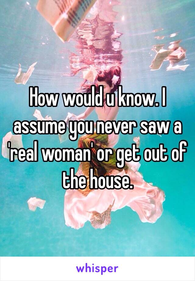 How would u know. I assume you never saw a 'real woman' or get out of the house. 