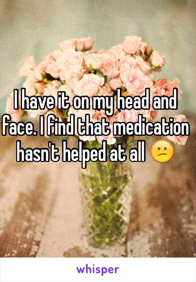 I have it on my head and face. I find that medication hasn't helped at all 😕