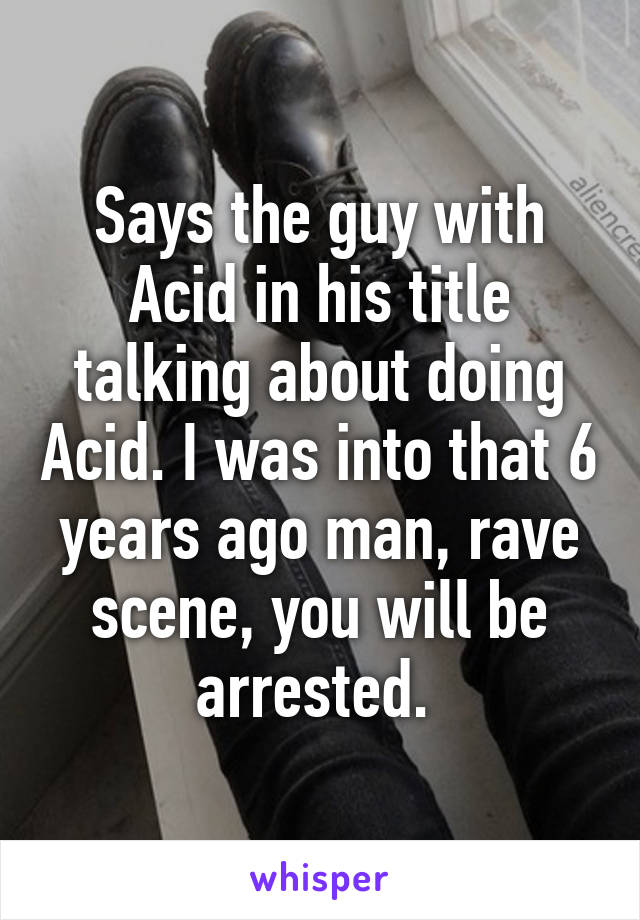 Says the guy with Acid in his title talking about doing Acid. I was into that 6 years ago man, rave scene, you will be arrested. 