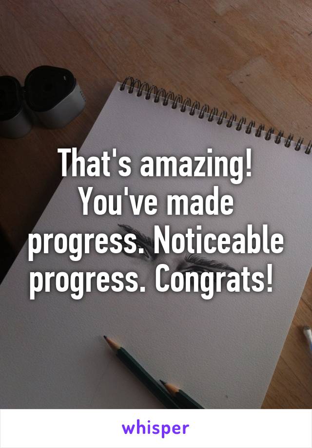 That's amazing! You've made progress. Noticeable progress. Congrats! 