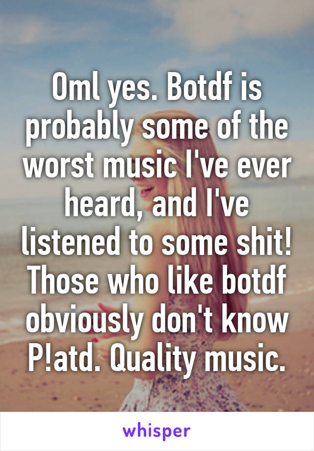 Oml yes. Botdf is probably some of the worst music I've ever heard, and I've listened to some shit! Those who like botdf obviously don't know P!atd. Quality music.