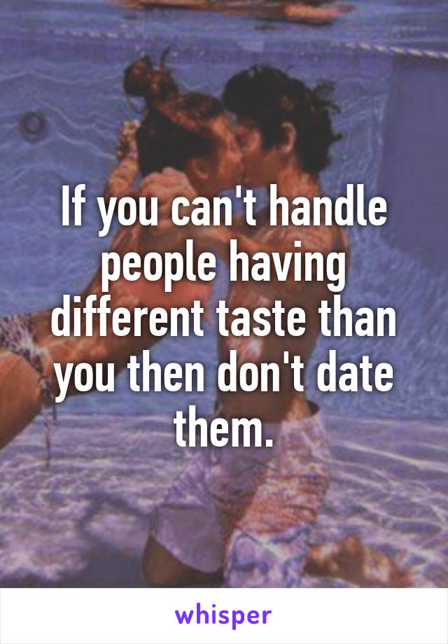 If you can't handle people having different taste than you then don't date them.