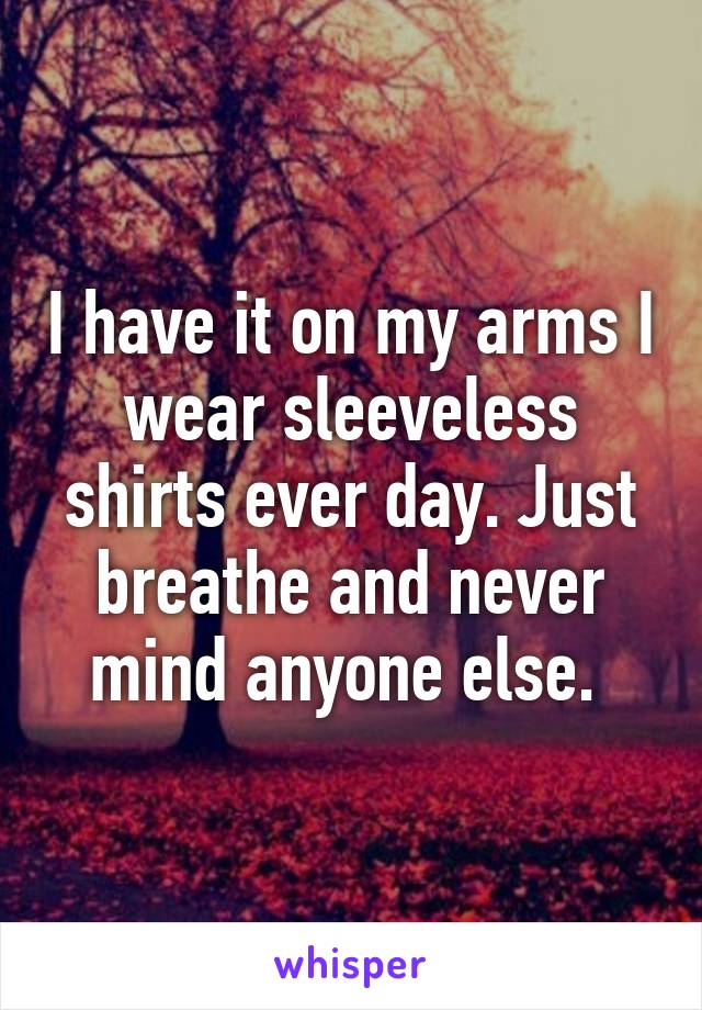 I have it on my arms I wear sleeveless shirts ever day. Just breathe and never mind anyone else. 