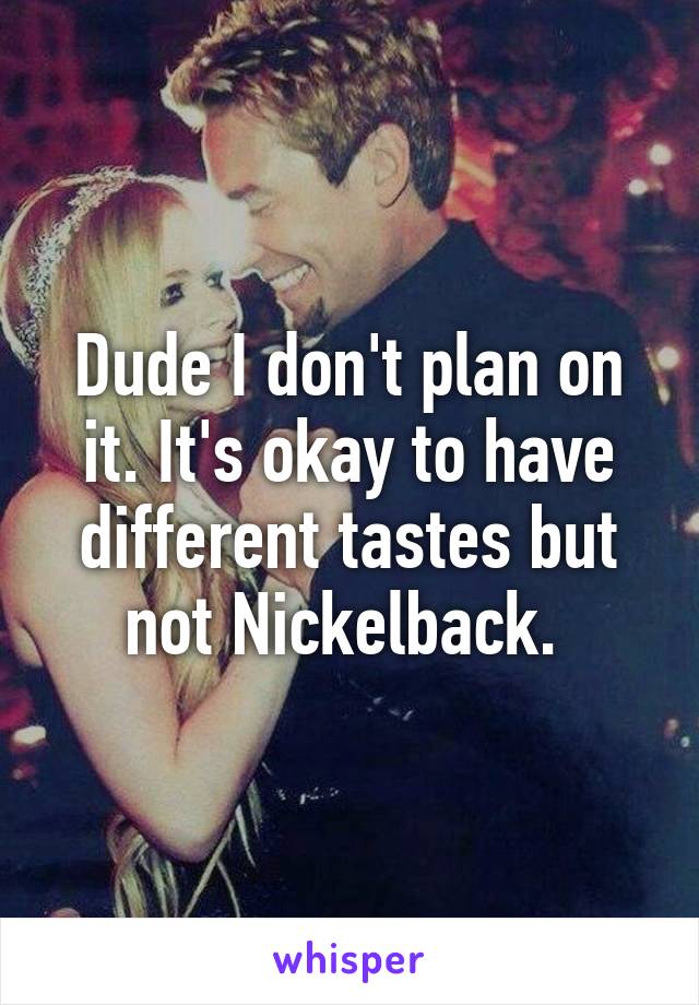 Dude I don't plan on it. It's okay to have different tastes but not Nickelback. 