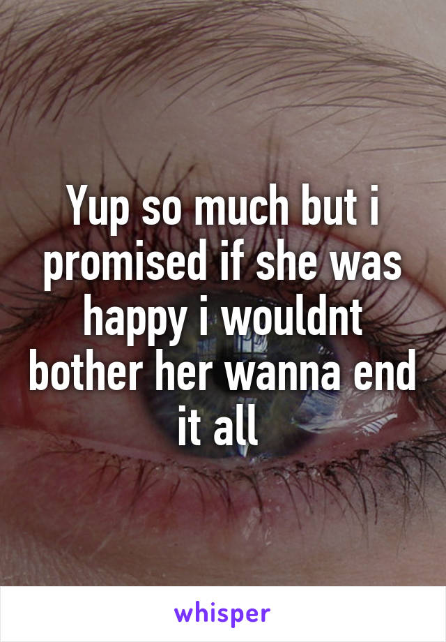 Yup so much but i promised if she was happy i wouldnt bother her wanna end it all 