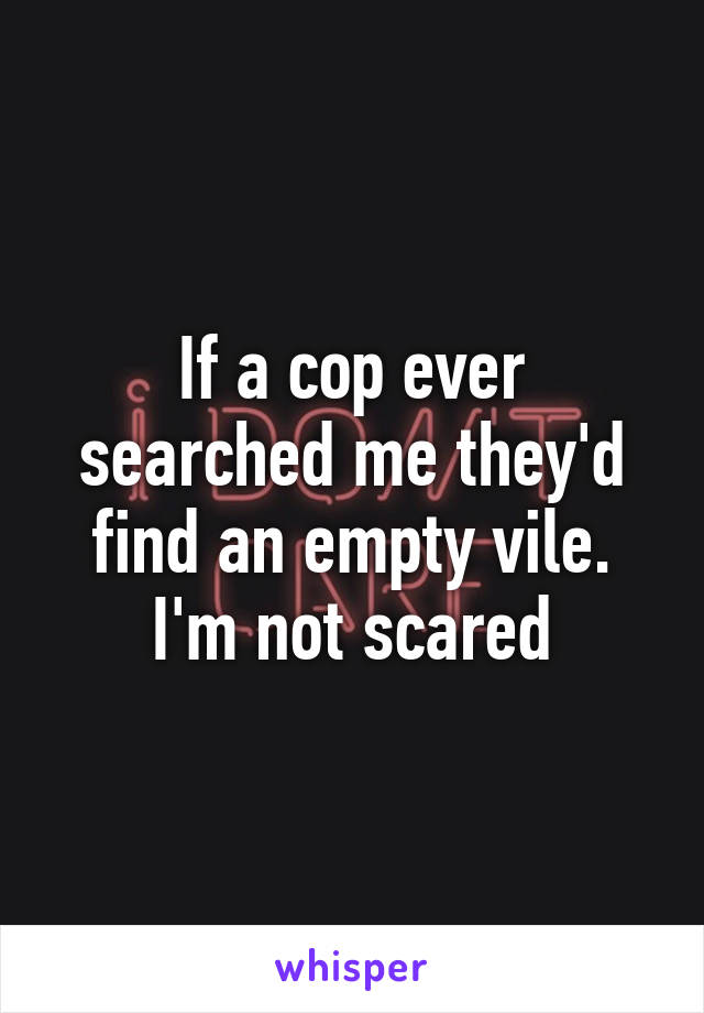 If a cop ever searched me they'd find an empty vile. I'm not scared