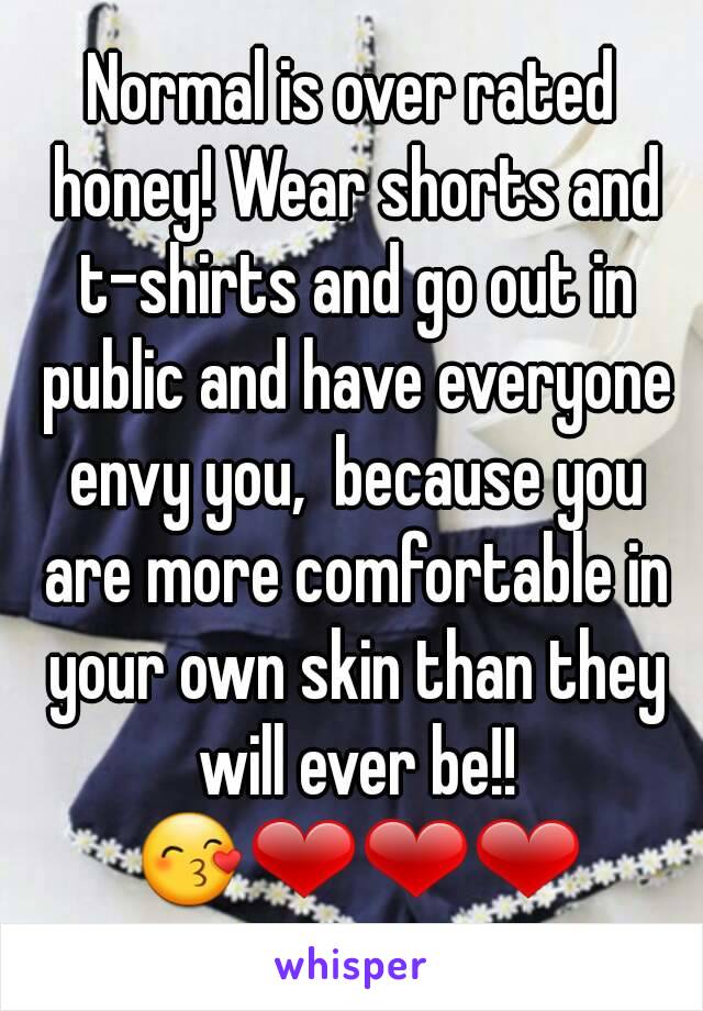 Normal is over rated honey! Wear shorts and t-shirts and go out in public and have everyone envy you,  because you are more comfortable in your own skin than they will ever be!! 😙❤❤❤