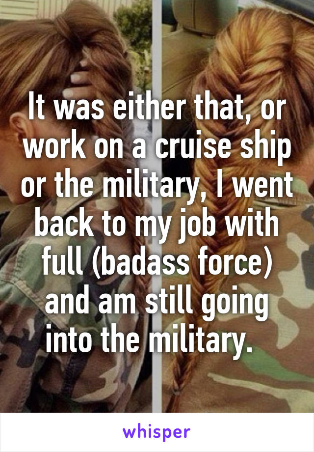 It was either that, or work on a cruise ship or the military, I went back to my job with full (badass force) and am still going into the military.  