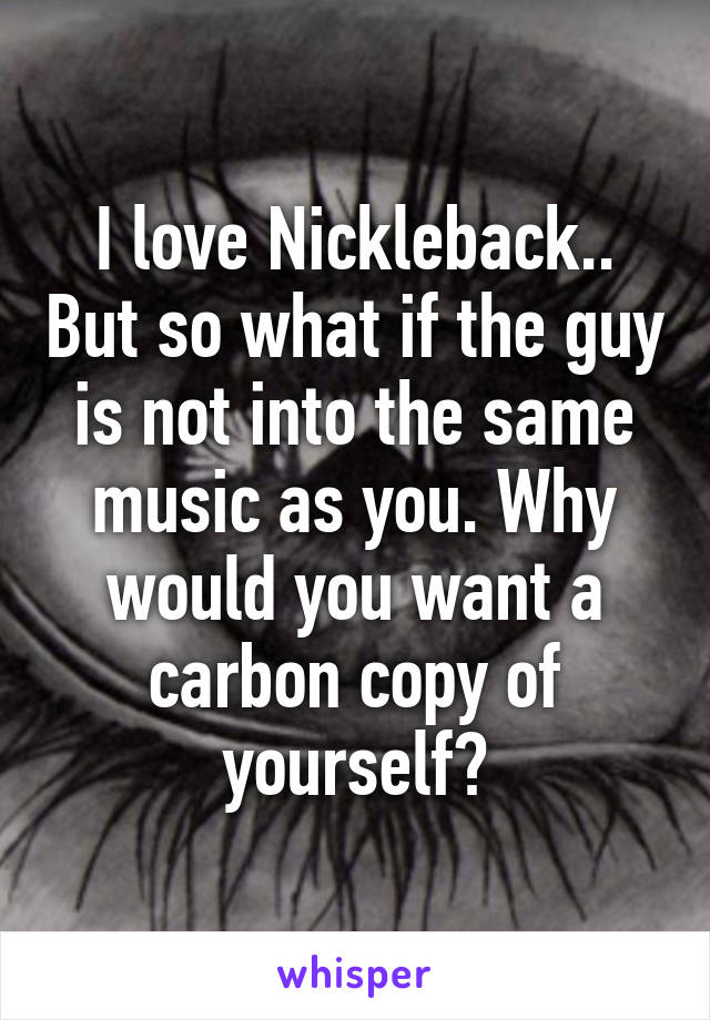 I love Nickleback.. But so what if the guy is not into the same music as you. Why would you want a carbon copy of yourself?