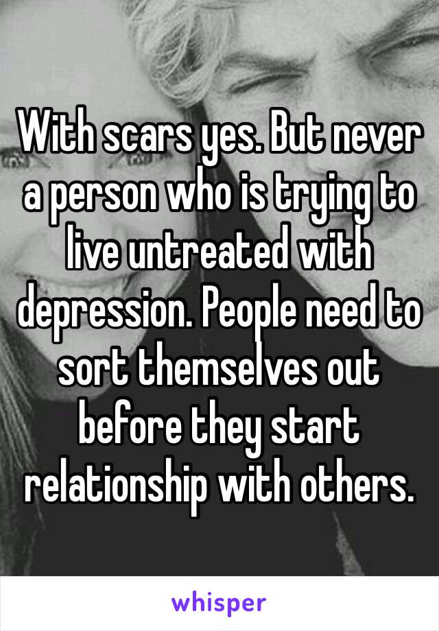 With scars yes. But never a person who is trying to live untreated with depression. People need to sort themselves out before they start relationship with others. 