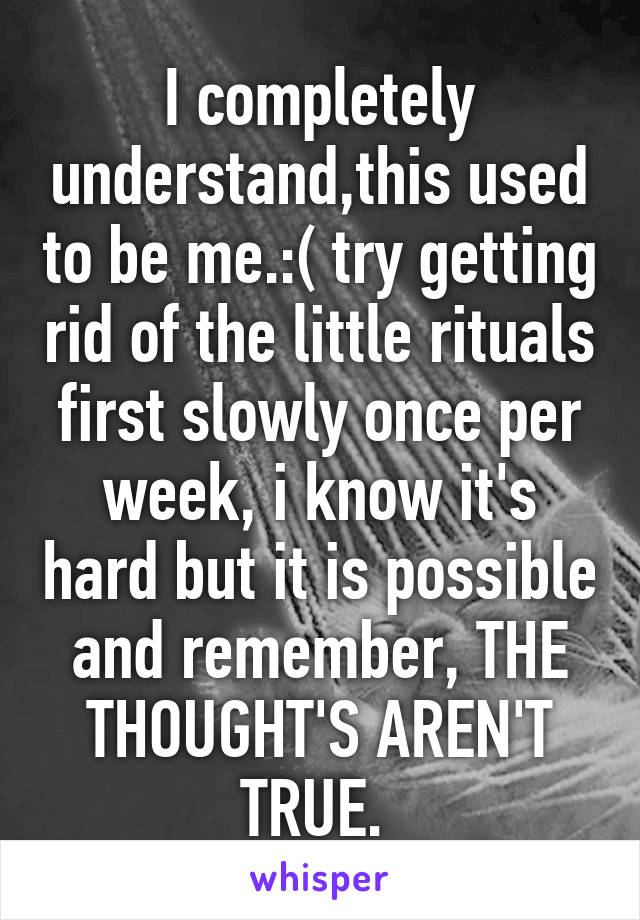 I completely understand,this used to be me.:( try getting rid of the little rituals first slowly once per week, i know it's hard but it is possible and remember, THE THOUGHT'S AREN'T TRUE. 