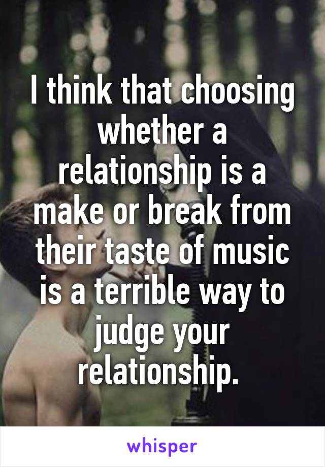 I think that choosing whether a relationship is a make or break from their taste of music is a terrible way to judge your relationship. 