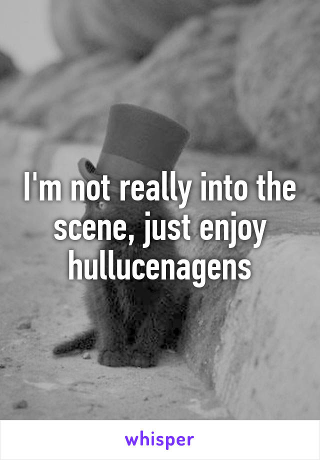 I'm not really into the scene, just enjoy hullucenagens