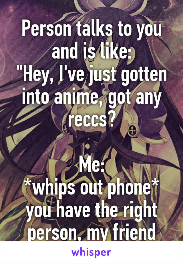 Person talks to you and is like:
"Hey, I've just gotten into anime, got any reccs?

Me:
*whips out phone* you have the right person, my friend