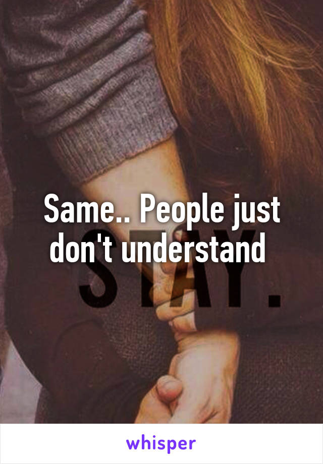 Same.. People just don't understand 