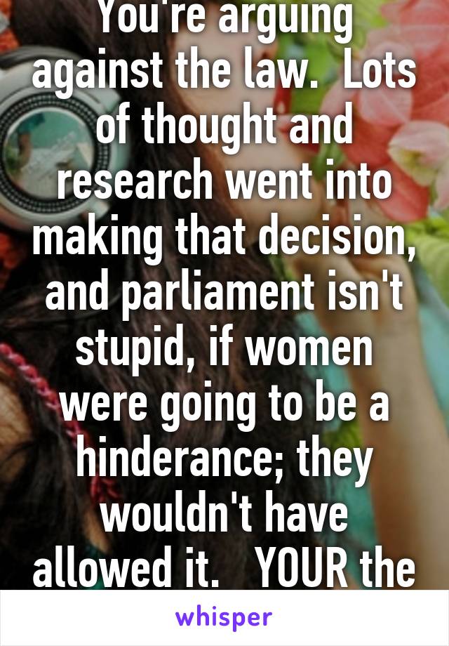 You're arguing against the law.  Lots of thought and research went into making that decision, and parliament isn't stupid, if women were going to be a hinderance; they wouldn't have allowed it.   YOUR the idiot. 