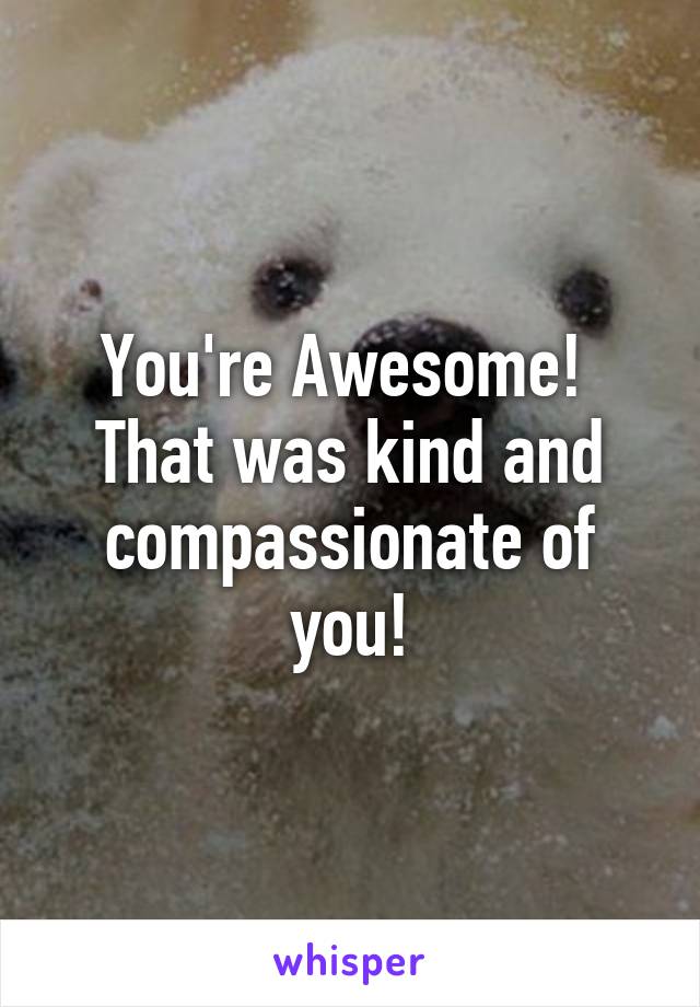 You're Awesome! 
That was kind and compassionate of you!