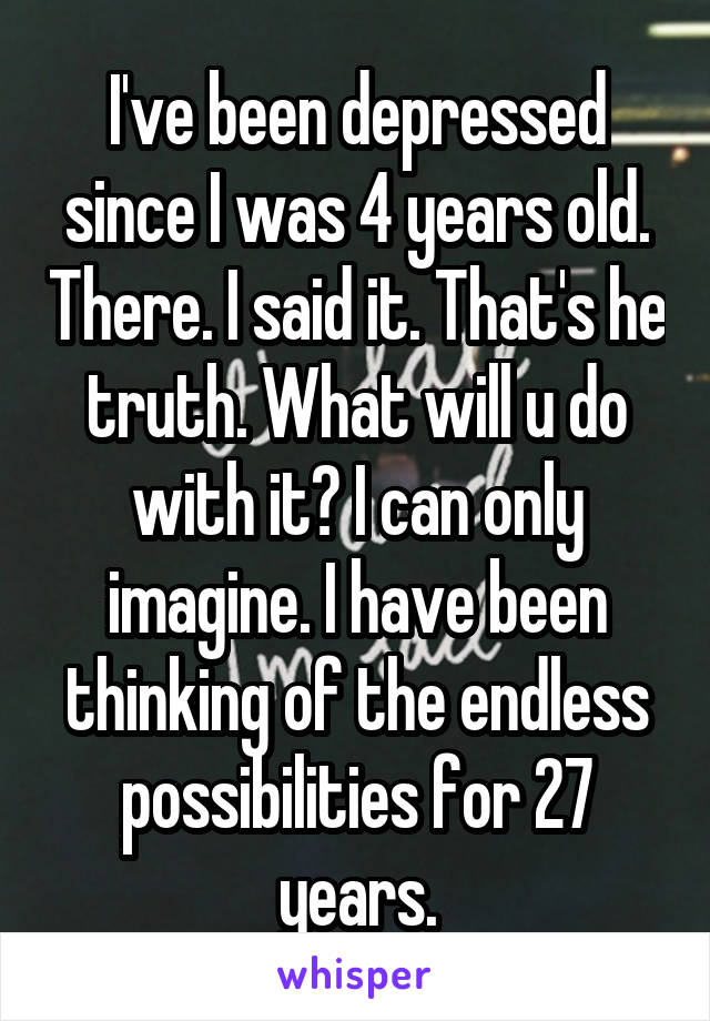 I've been depressed since I was 4 years old. There. I said it. That's he truth. What will u do with it? I can only imagine. I have been thinking of the endless possibilities for 27 years.