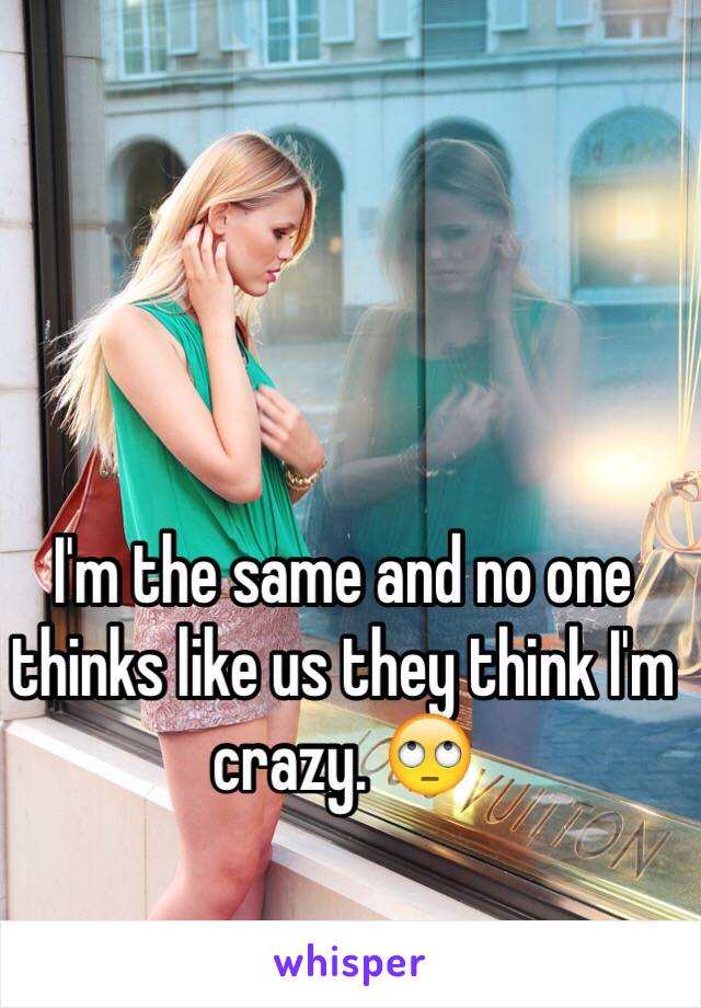 I'm the same and no one thinks like us they think I'm crazy. 🙄