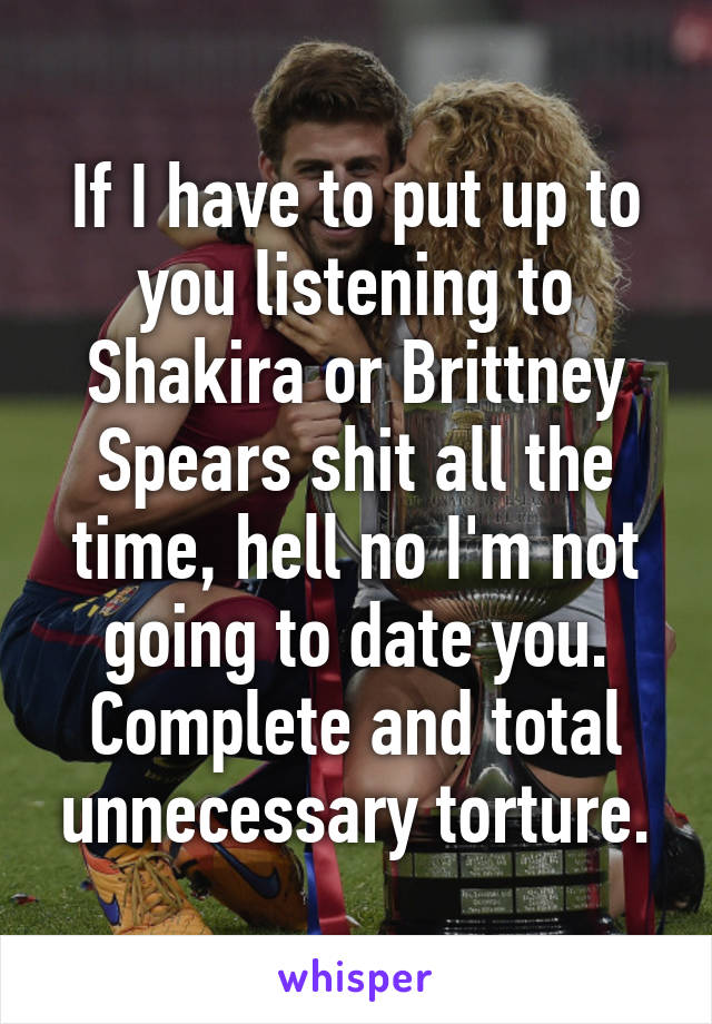 If I have to put up to you listening to Shakira or Brittney Spears shit all the time, hell no I'm not going to date you. Complete and total unnecessary torture.