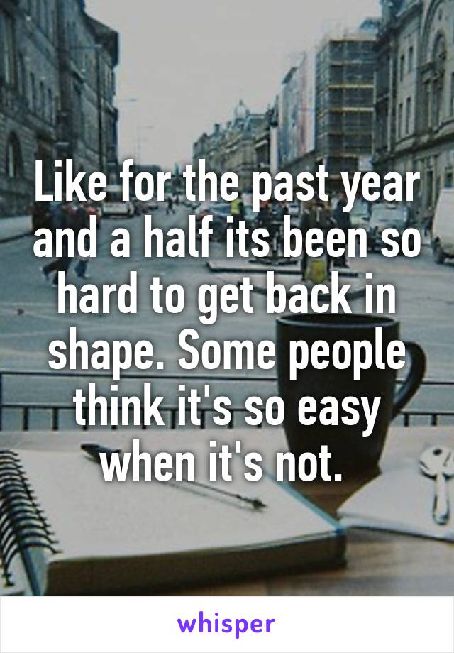 Like for the past year and a half its been so hard to get back in shape. Some people think it's so easy when it's not. 