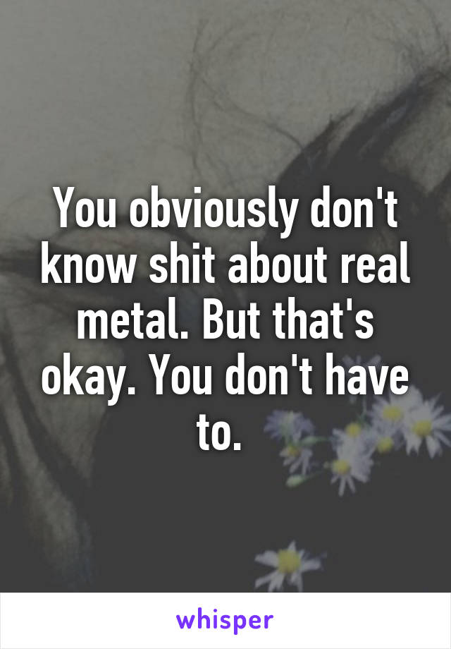 You obviously don't know shit about real metal. But that's okay. You don't have to. 