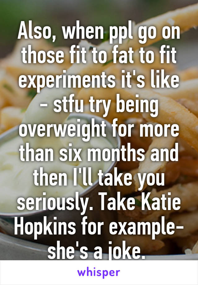 Also, when ppl go on those fit to fat to fit experiments it's like - stfu try being overweight for more than six months and then I'll take you seriously. Take Katie Hopkins for example- she's a joke. 