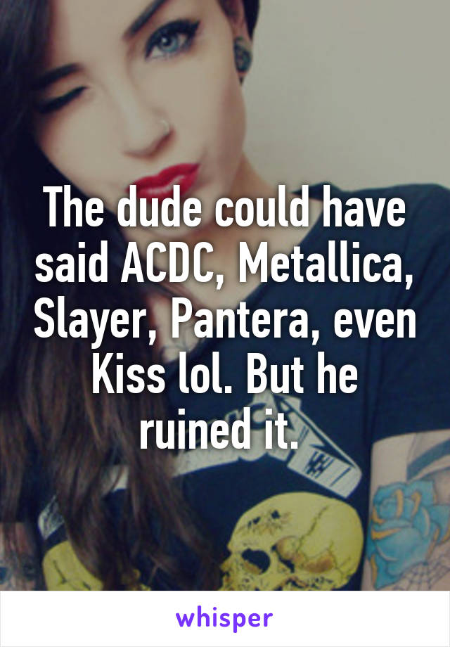 The dude could have said ACDC, Metallica, Slayer, Pantera, even Kiss lol. But he ruined it. 