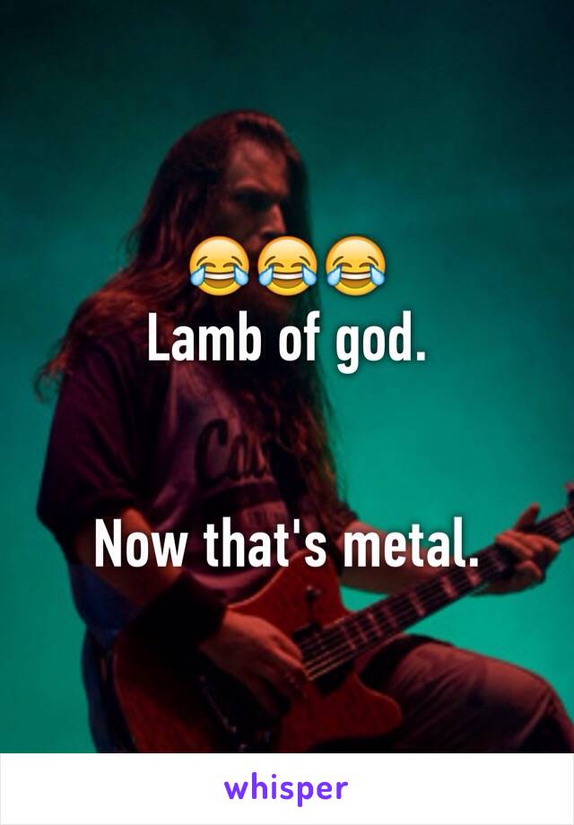 😂😂😂
Lamb of god.  


Now that's metal. 