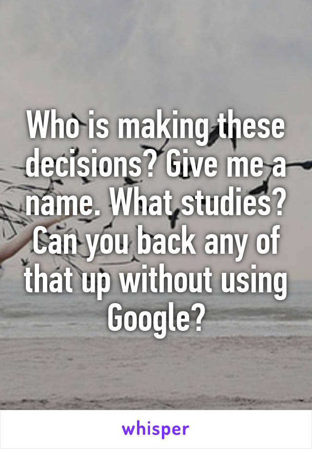 Who is making these decisions? Give me a name. What studies? Can you back any of that up without using Google?