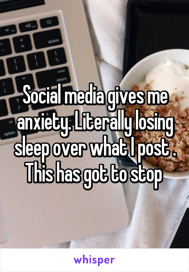 Social media gives me anxiety. Literally losing sleep over what I post . This has got to stop 
