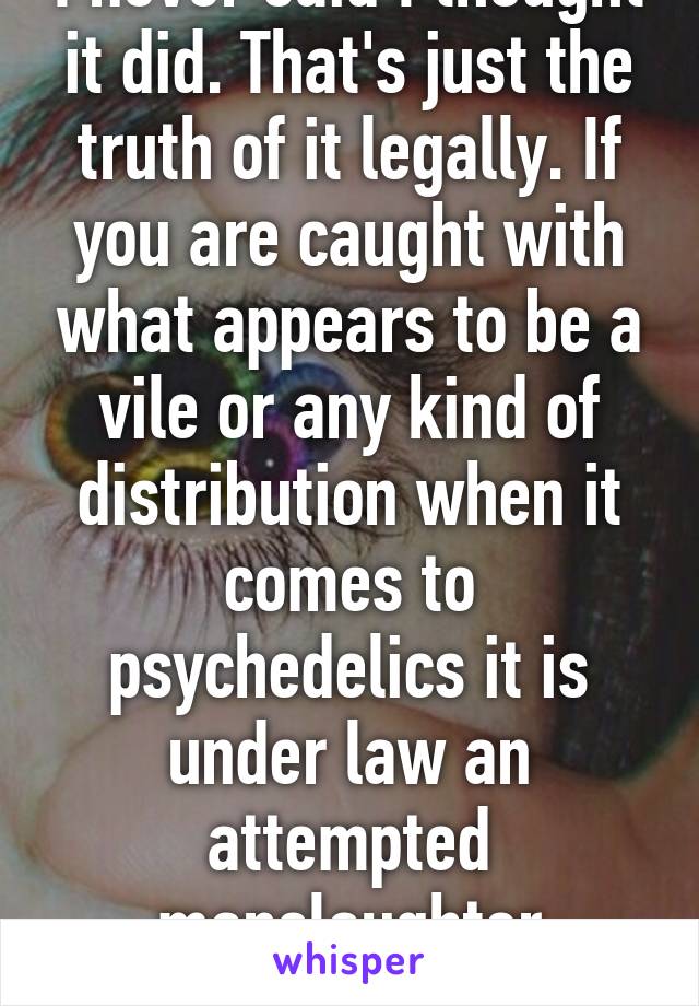 I never said I thought it did. That's just the truth of it legally. If you are caught with what appears to be a vile or any kind of distribution when it comes to psychedelics it is under law an attempted manslaughter because 