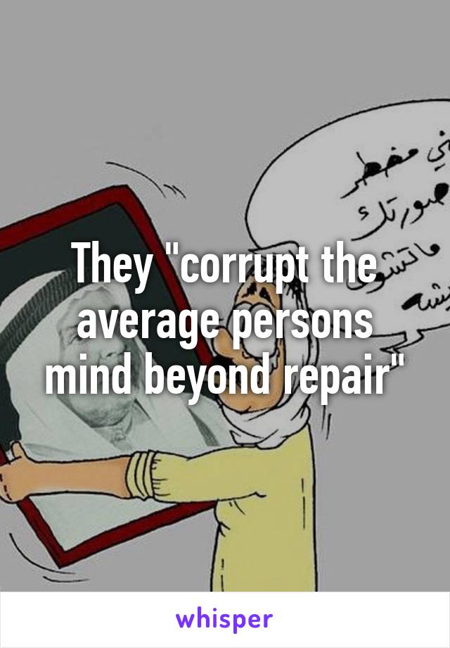 They "corrupt the average persons mind beyond repair"