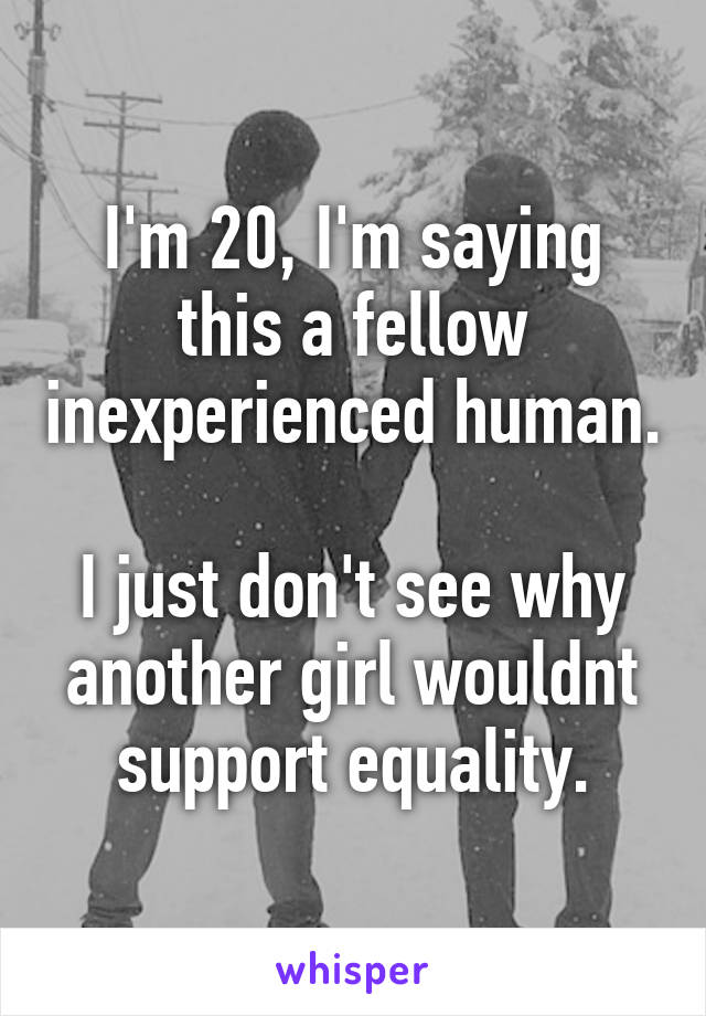 I'm 20, I'm saying this a fellow inexperienced human.

I just don't see why another girl wouldnt support equality.