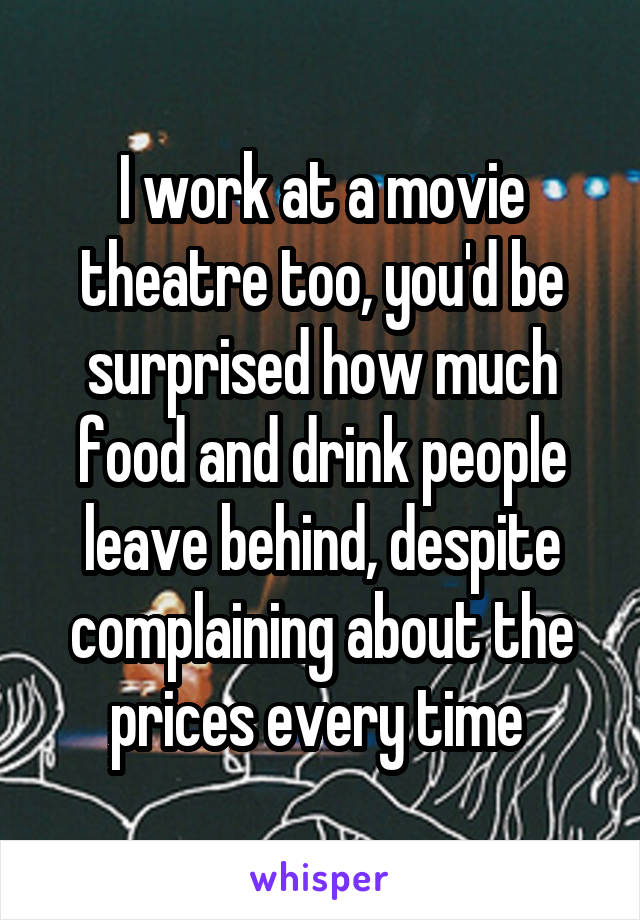 I work at a movie theatre too, you'd be surprised how much food and drink people leave behind, despite complaining about the prices every time 