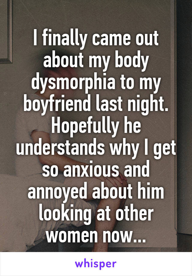 I finally came out about my body dysmorphia to my boyfriend last night.
Hopefully he understands why I get so anxious and annoyed about him looking at other women now...