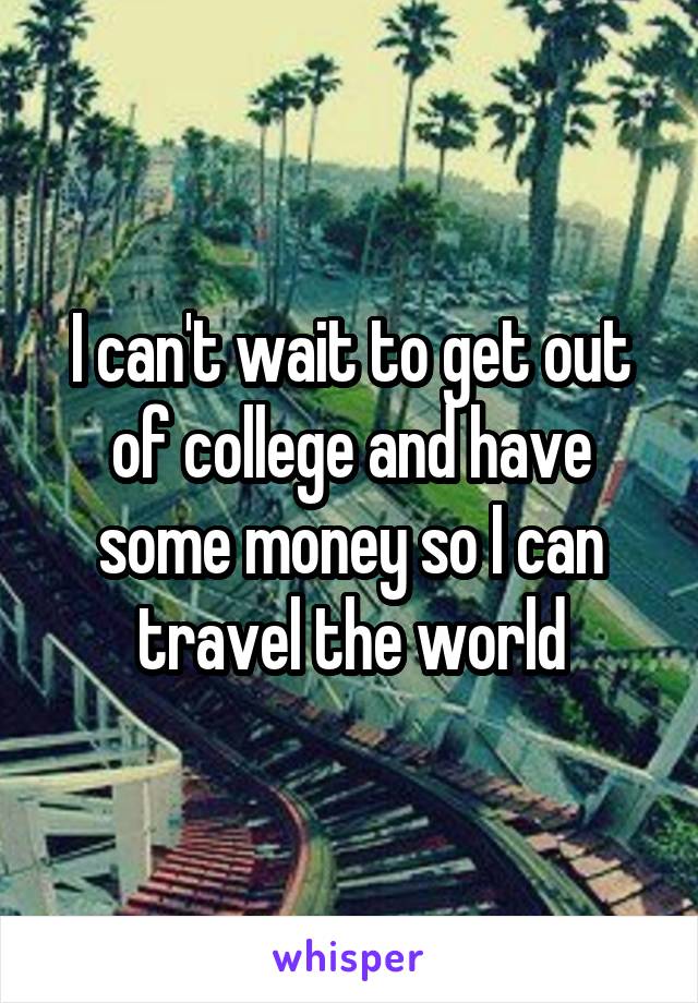 I can't wait to get out of college and have some money so I can travel the world