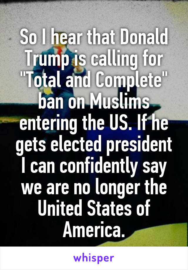 So I hear that Donald Trump is calling for "Total and Complete" ban on Muslims entering the US. If he gets elected president I can confidently say we are no longer the United States of America.