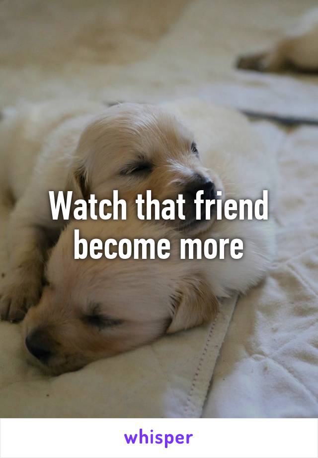 Watch that friend become more