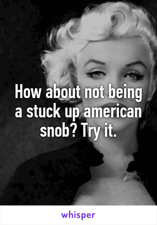 How about not being a stuck up american snob? Try it.