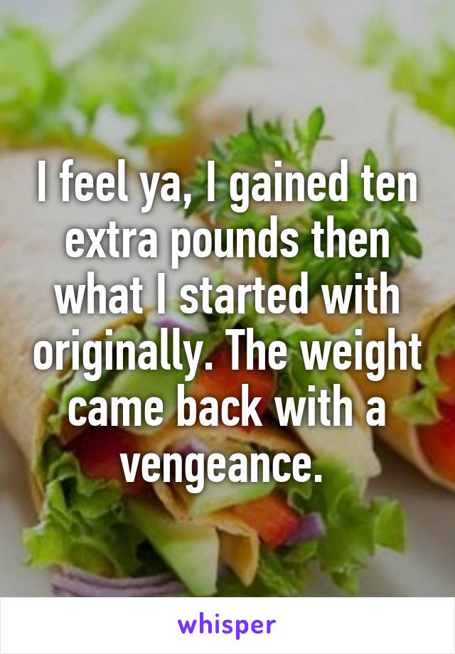 I feel ya, I gained ten extra pounds then what I started with originally. The weight came back with a vengeance. 