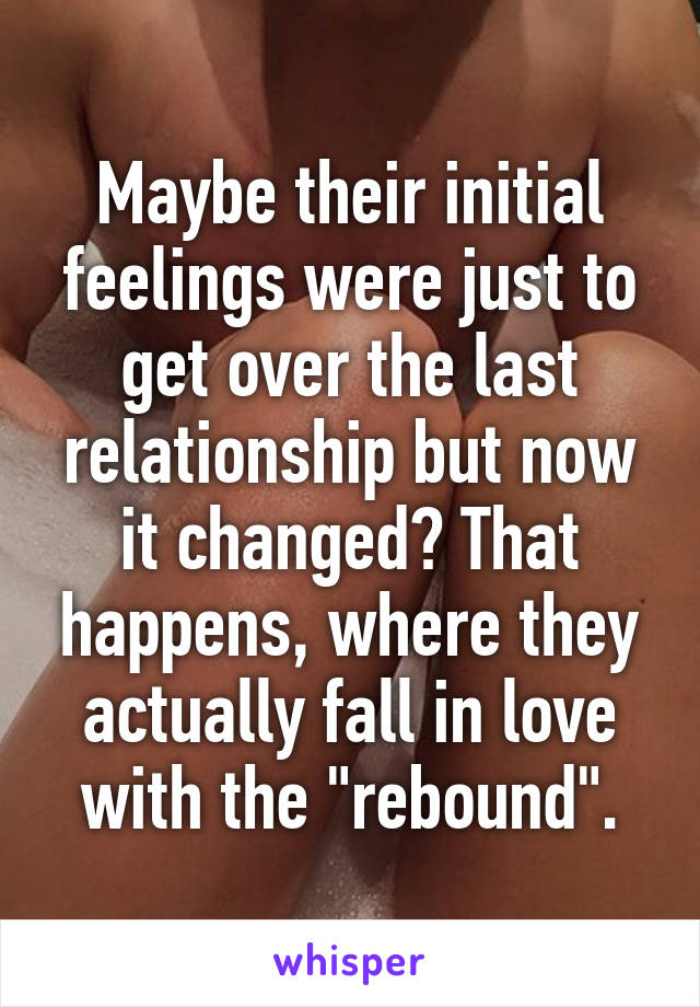 Maybe their initial feelings were just to get over the last relationship but now it changed? That happens, where they actually fall in love with the "rebound".