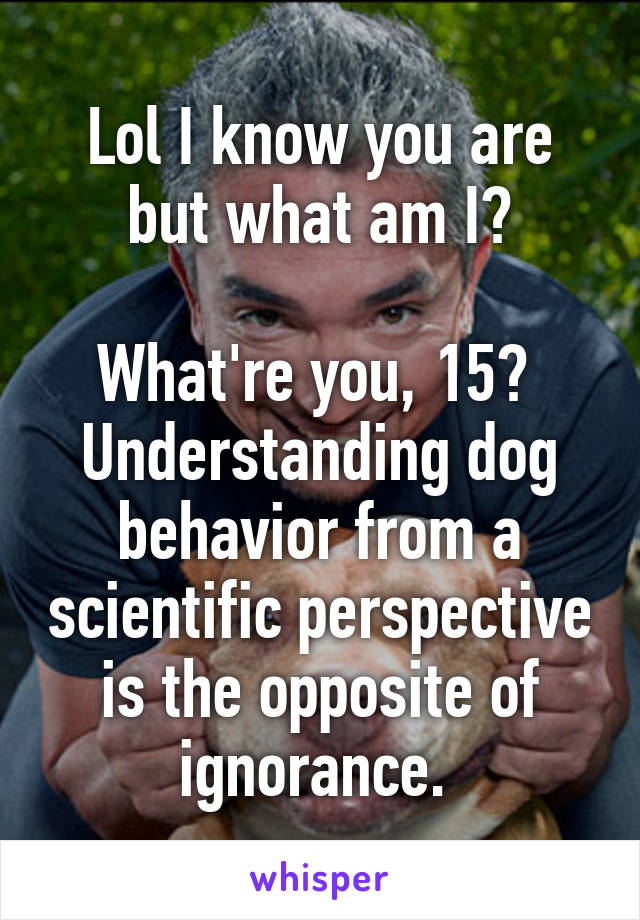 Lol I know you are but what am I?

What're you, 15?  Understanding dog behavior from a scientific perspective is the opposite of ignorance. 